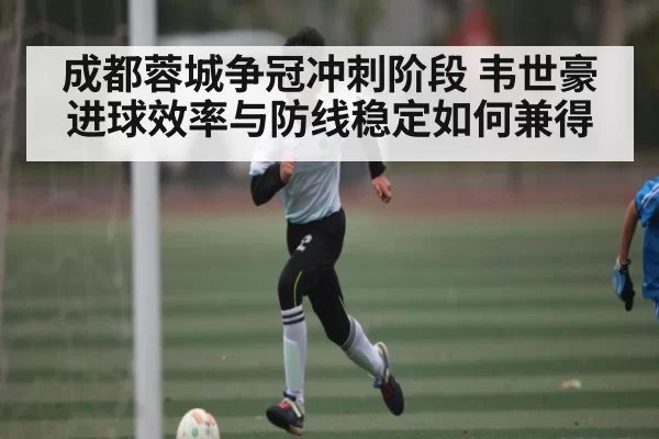 成都蓉城争冠冲刺阶段 韦世豪进球效率与防线稳定如何兼得